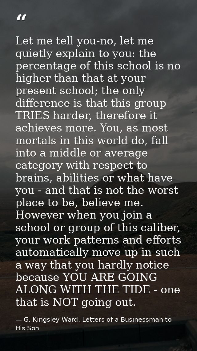 Let me tell you-no, let me quietly explain to you: the percentage of this school is no higher than that at your present  — G. Kingsley Ward, Letters of a Businessman to His Son
