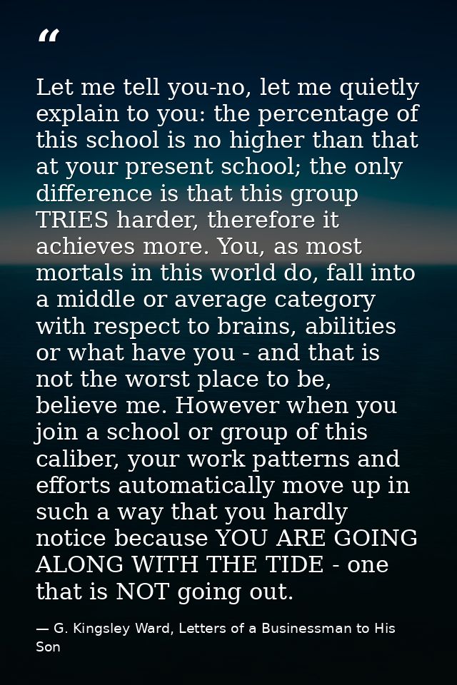 Let me tell you-no, let me quietly explain to you: the percentage of this school is no higher than that at your present  — G. Kingsley Ward, Letters of a Businessman to His Son