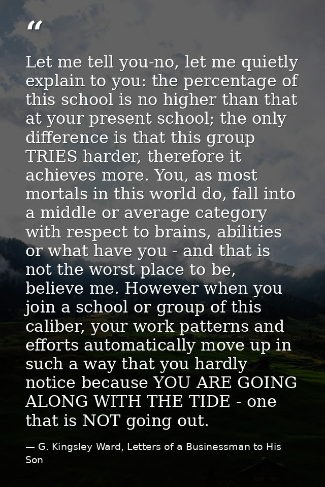 Let me tell you-no, let me quietly explain to you: the percentage of this school is no higher than that at your present  — G. Kingsley Ward, Letters of a Businessman to His Son