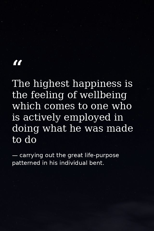 The highest happiness is the feeling of wellbeing which comes to one who is actively employed in doing what he was made  — carrying out the great life-purpose patterned in his individual bent.