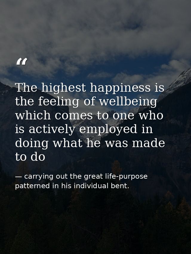 The highest happiness is the feeling of wellbeing which comes to one who is actively employed in doing what he was made  — carrying out the great life-purpose patterned in his individual bent.
