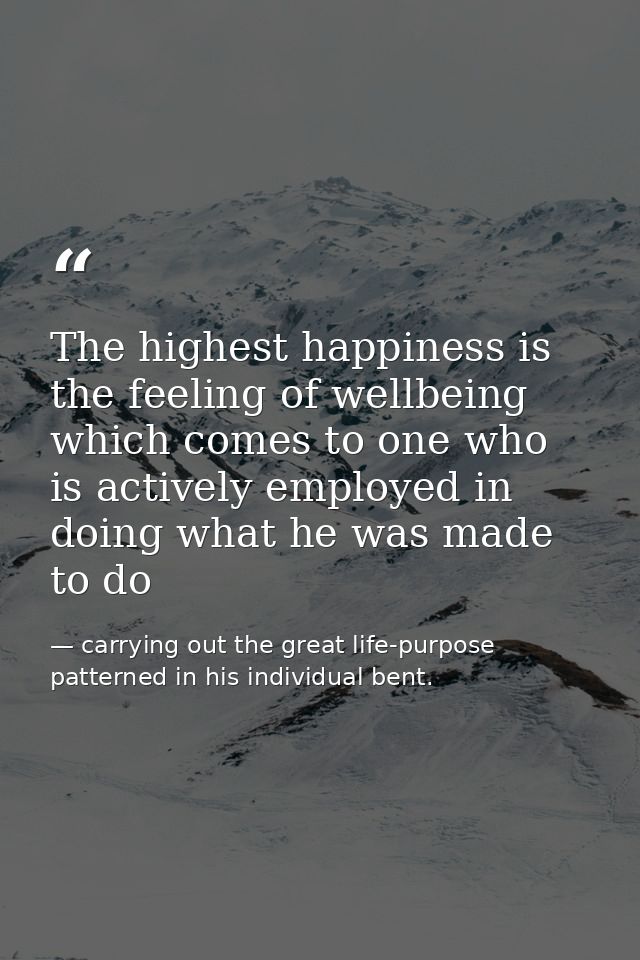 The highest happiness is the feeling of wellbeing which comes to one who is actively employed in doing what he was made  — carrying out the great life-purpose patterned in his individual bent.
