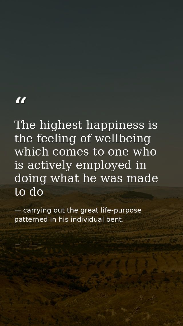 The highest happiness is the feeling of wellbeing which comes to one who is actively employed in doing what he was made  — carrying out the great life-purpose patterned in his individual bent.