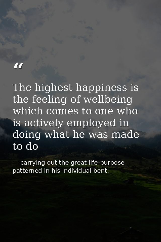 The highest happiness is the feeling of wellbeing which comes to one who is actively employed in doing what he was made  — carrying out the great life-purpose patterned in his individual bent.