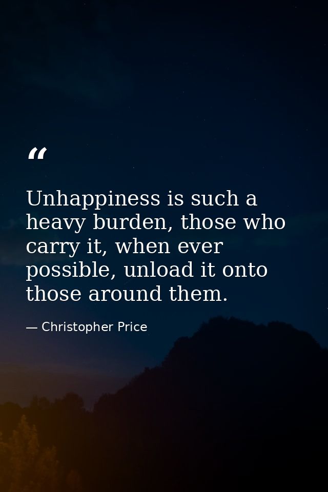 Unhappiness is such a heavy burden, those who carry it, when ever possible, unload it onto those around them. — Christopher Price