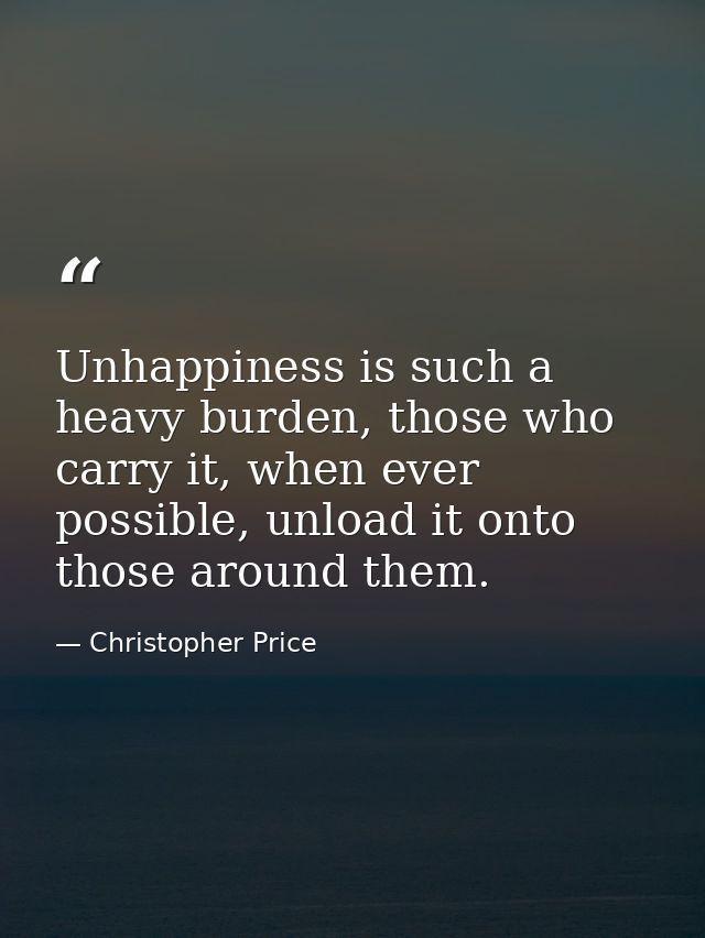 Unhappiness is such a heavy burden, those who carry it, when ever possible, unload it onto those around them. — Christopher Price