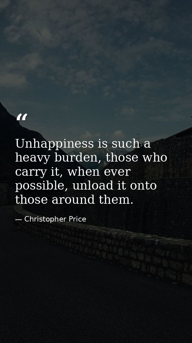 Unhappiness is such a heavy burden, those who carry it, when ever possible, unload it onto those around them. — Christopher Price