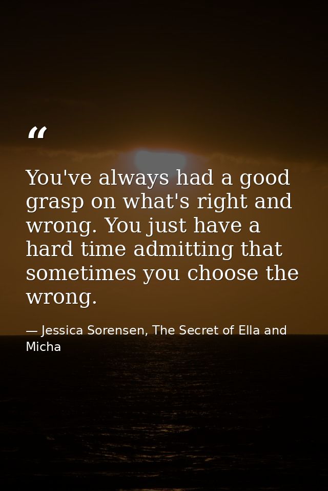 You've always had a good grasp on what's right and wrong. You just have a hard time admitting that sometimes you choose  — Jessica Sorensen, The Secret of Ella and Micha