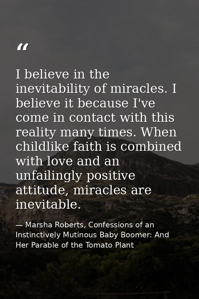 I believe in the inevitability of miracles. I believe it because I've come in contact with this reality many times. When — Marsha Roberts, Confessions of an Instinctively Mutinous Baby Boomer: And Her Parable of the Tomato Plant