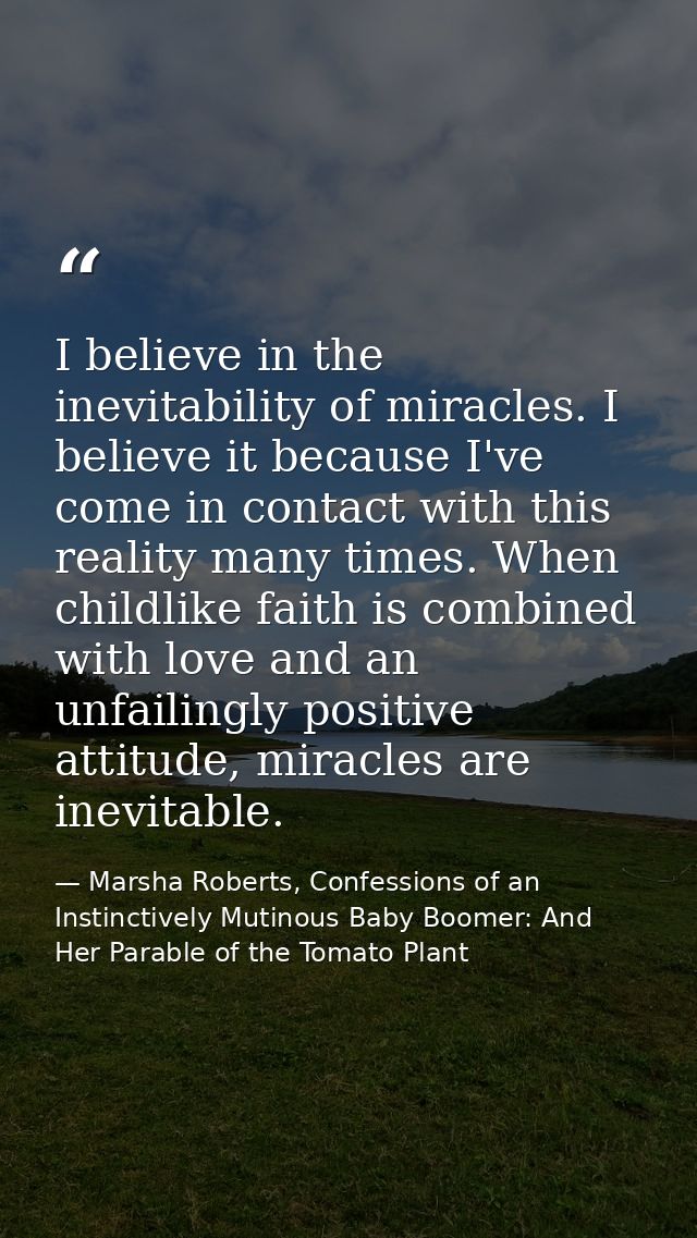 I believe in the inevitability of miracles. I believe it because I've come in contact with this reality many times. When — Marsha Roberts, Confessions of an Instinctively Mutinous Baby Boomer: And Her Parable of the Tomato Plant