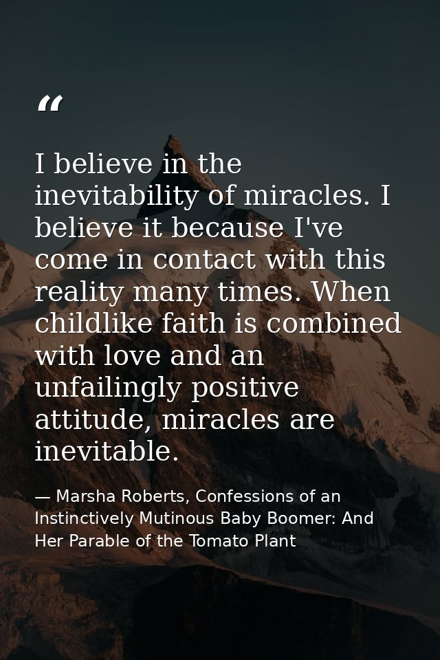 I believe in the inevitability of miracles. I believe it because I've come in contact with this reality many times. When — Marsha Roberts, Confessions of an Instinctively Mutinous Baby Boomer: And Her Parable of the Tomato Plant