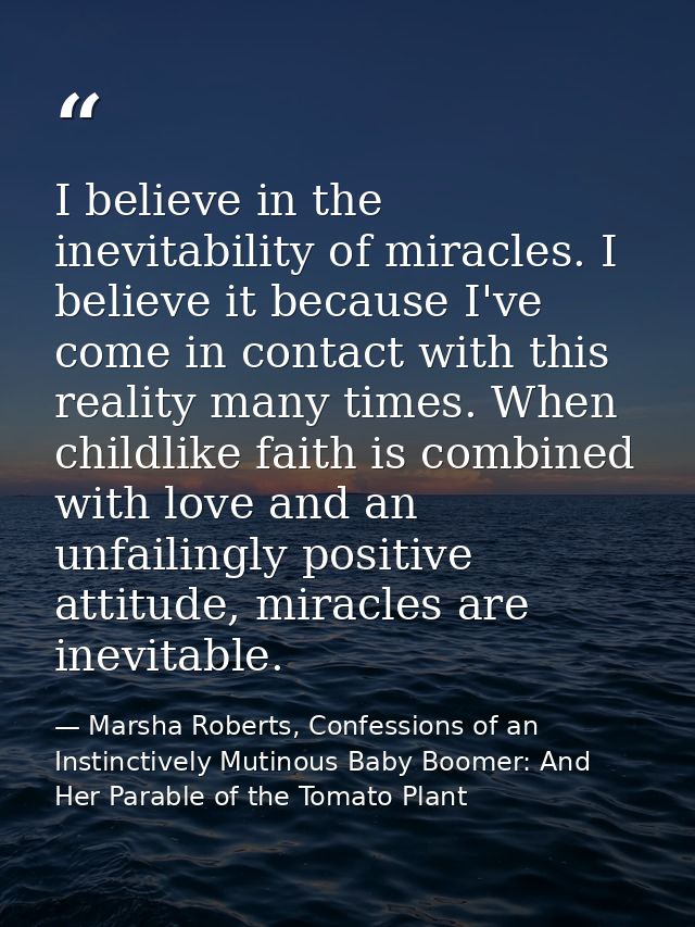 I believe in the inevitability of miracles. I believe it because I've come in contact with this reality many times. When — Marsha Roberts, Confessions of an Instinctively Mutinous Baby Boomer: And Her Parable of the Tomato Plant