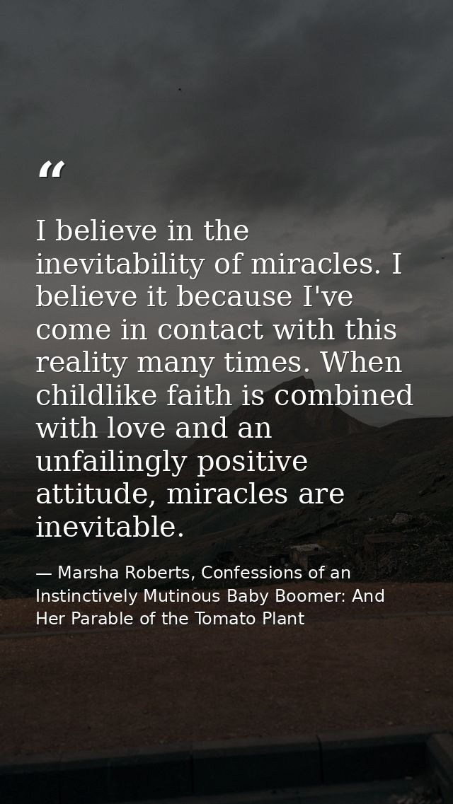 I believe in the inevitability of miracles. I believe it because I've come in contact with this reality many times. When — Marsha Roberts, Confessions of an Instinctively Mutinous Baby Boomer: And Her Parable of the Tomato Plant