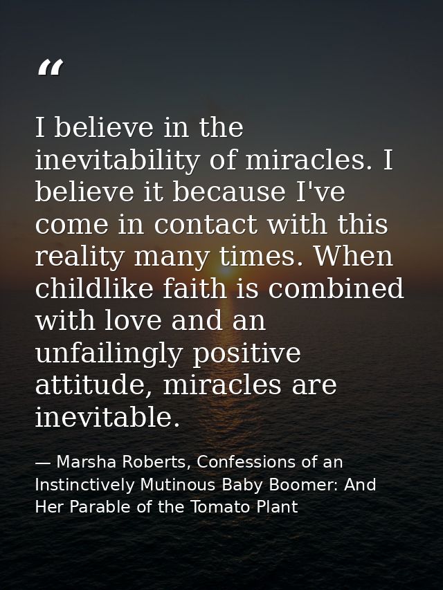 I believe in the inevitability of miracles. I believe it because I've come in contact with this reality many times. When — Marsha Roberts, Confessions of an Instinctively Mutinous Baby Boomer: And Her Parable of the Tomato Plant