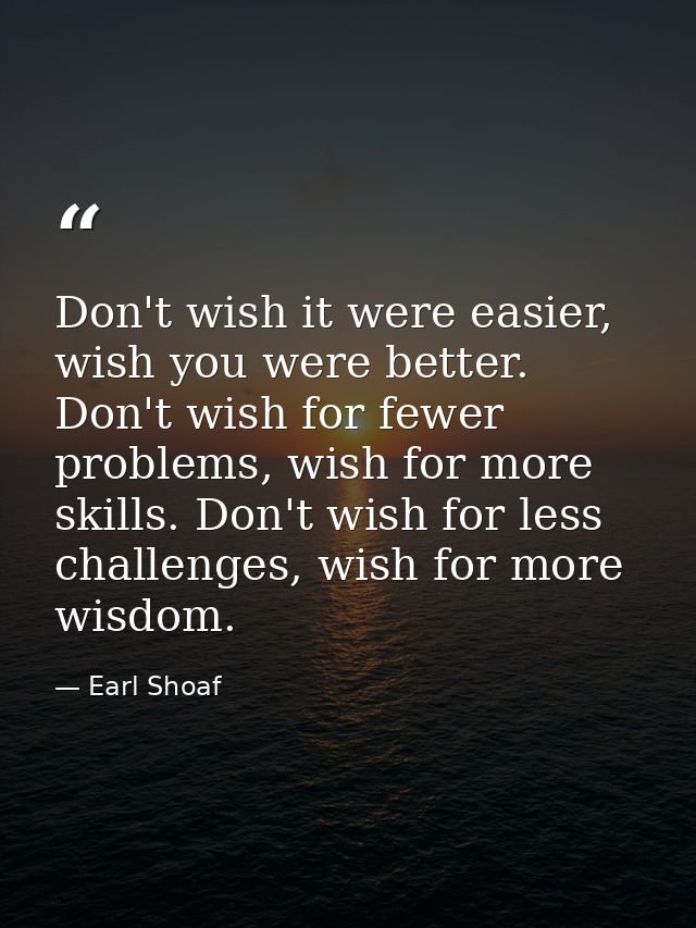 Don't wish it were easier, wish you were better. Don't wish for fewer problems, wish for more skills. Don't wish for les — Earl Shoaf