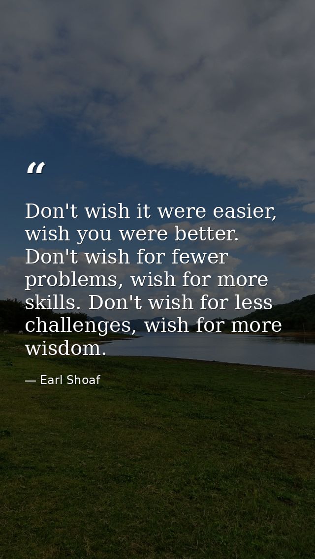 Don't wish it were easier, wish you were better. Don't wish for fewer problems, wish for more skills. Don't wish for les — Earl Shoaf