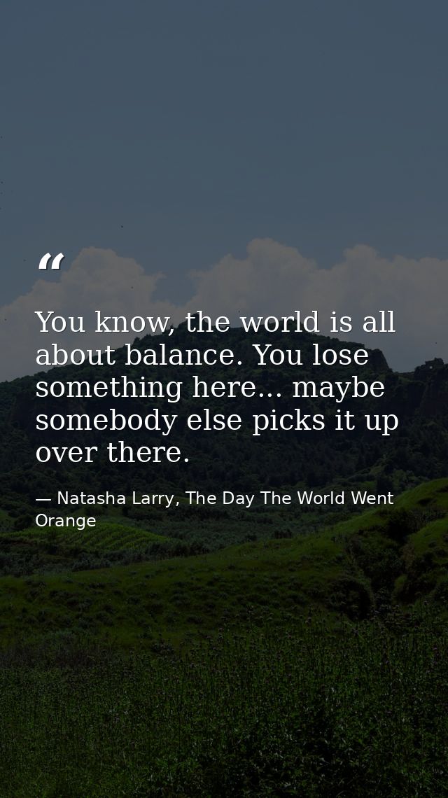 You know, the world is all about balance. You lose something here... maybe somebody else picks it up over there. — Natasha Larry, The Day The World Went Orange