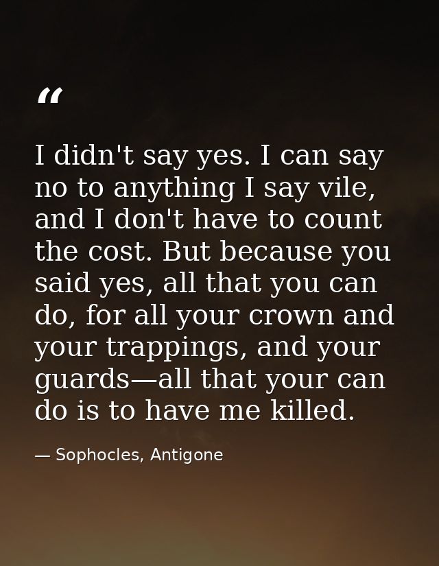 I didn't say yes. I can say no to anything I say vile, and I don't have to count the cost. But because you said yes, all — Sophocles, Antigone