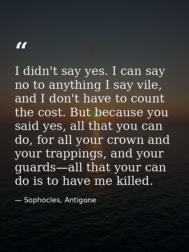 I didn't say yes. I can say no to anything I say vile, and I don't have to count the cost. But because you said yes, all — Sophocles, Antigone