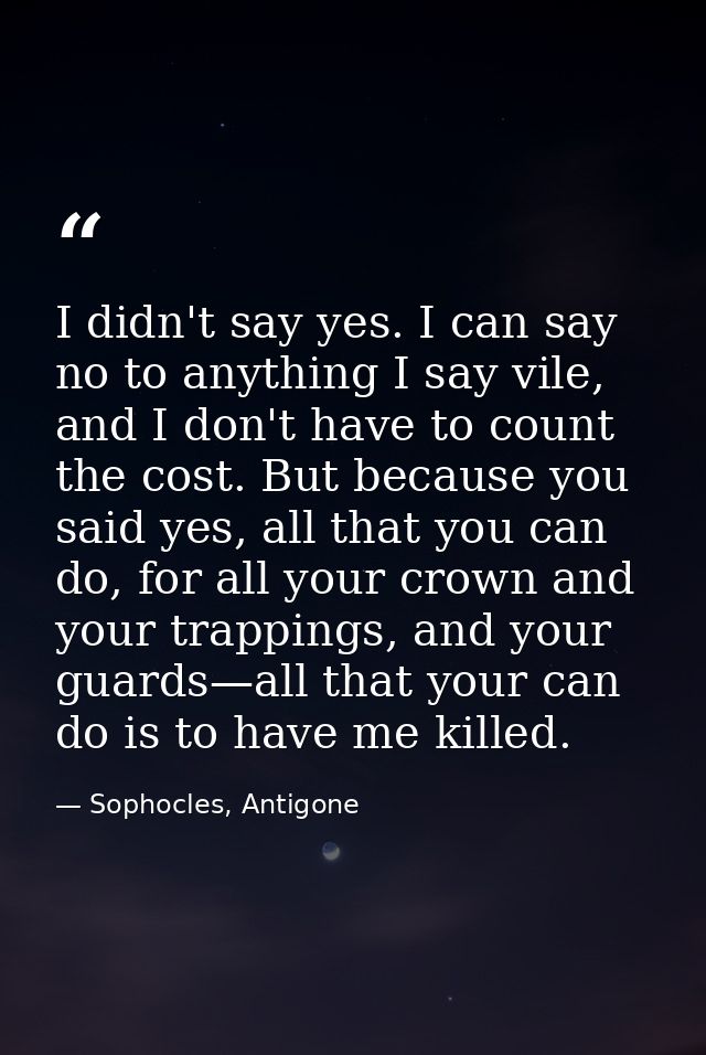 I didn't say yes. I can say no to anything I say vile, and I don't have to count the cost. But because you said yes, all — Sophocles, Antigone