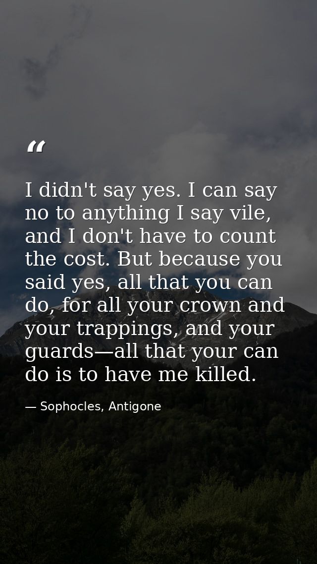 I didn't say yes. I can say no to anything I say vile, and I don't have to count the cost. But because you said yes, all — Sophocles, Antigone