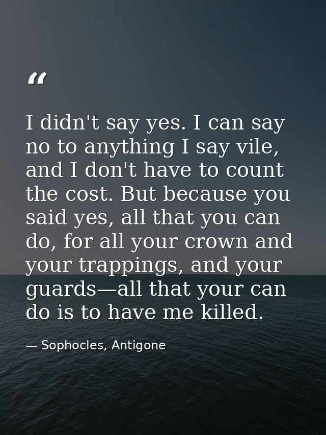 I didn't say yes. I can say no to anything I say vile, and I don't have to count the cost. But because you said yes, all — Sophocles, Antigone