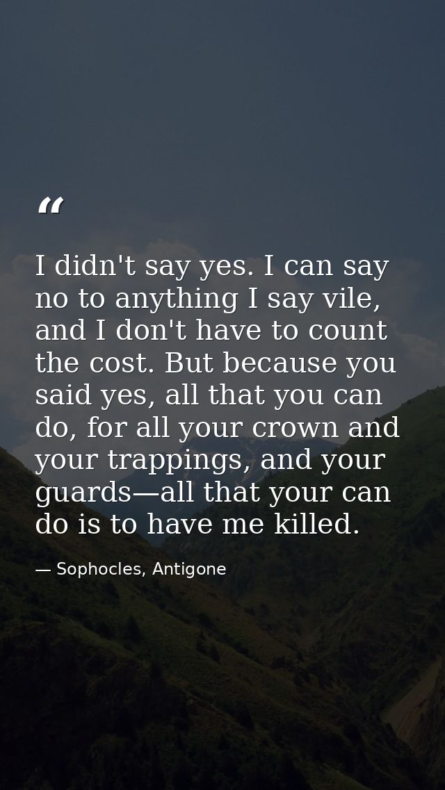 I didn't say yes. I can say no to anything I say vile, and I don't have to count the cost. But because you said yes, all — Sophocles, Antigone