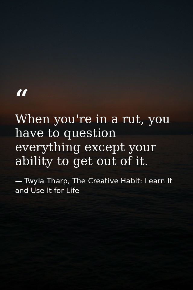 When you're in a rut, you have to question everything except your ability to get out of it. — Twyla Tharp, The Creative Habit: Learn It and Use It for Life