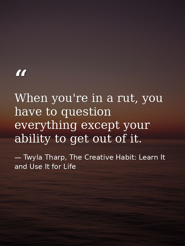 When you're in a rut, you have to question everything except your ability to get out of it. — Twyla Tharp, The Creative Habit: Learn It and Use It for Life
