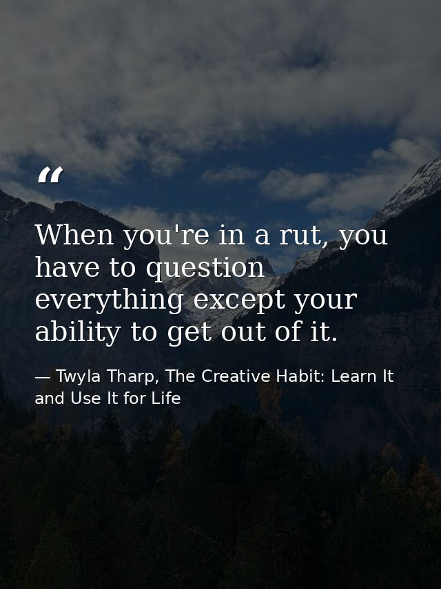 When you're in a rut, you have to question everything except your ability to get out of it. — Twyla Tharp, The Creative Habit: Learn It and Use It for Life