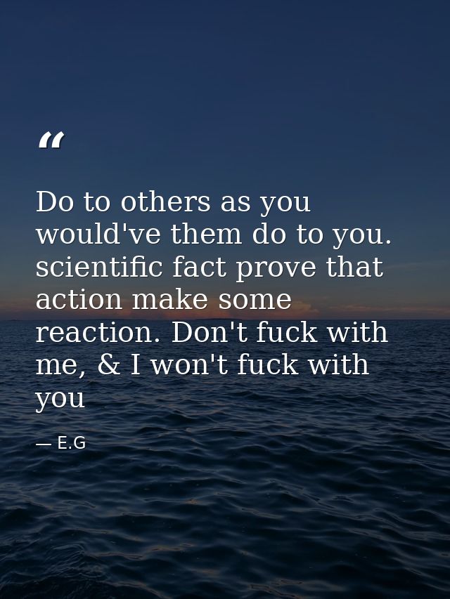 Do to others as you would've them do to you. scientific fact prove that action make some reaction. Don't fuck with me, & — E.G