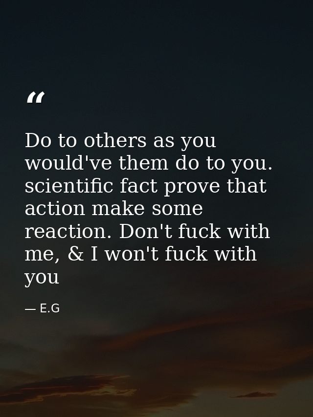 Do to others as you would've them do to you. scientific fact prove that action make some reaction. Don't fuck with me, & — E.G