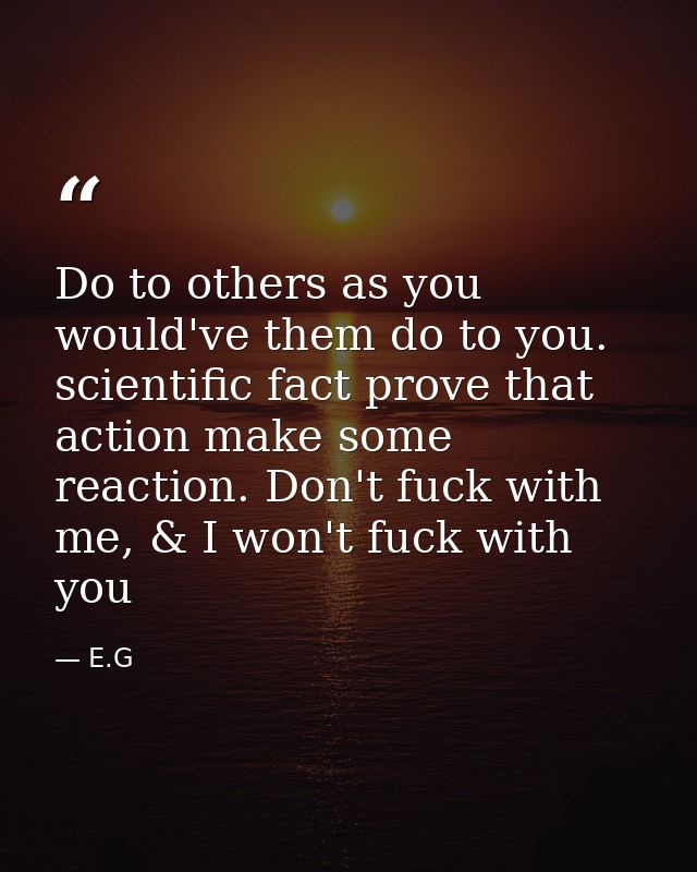 Do to others as you would've them do to you. scientific fact prove that action make some reaction. Don't fuck with me, & — E.G