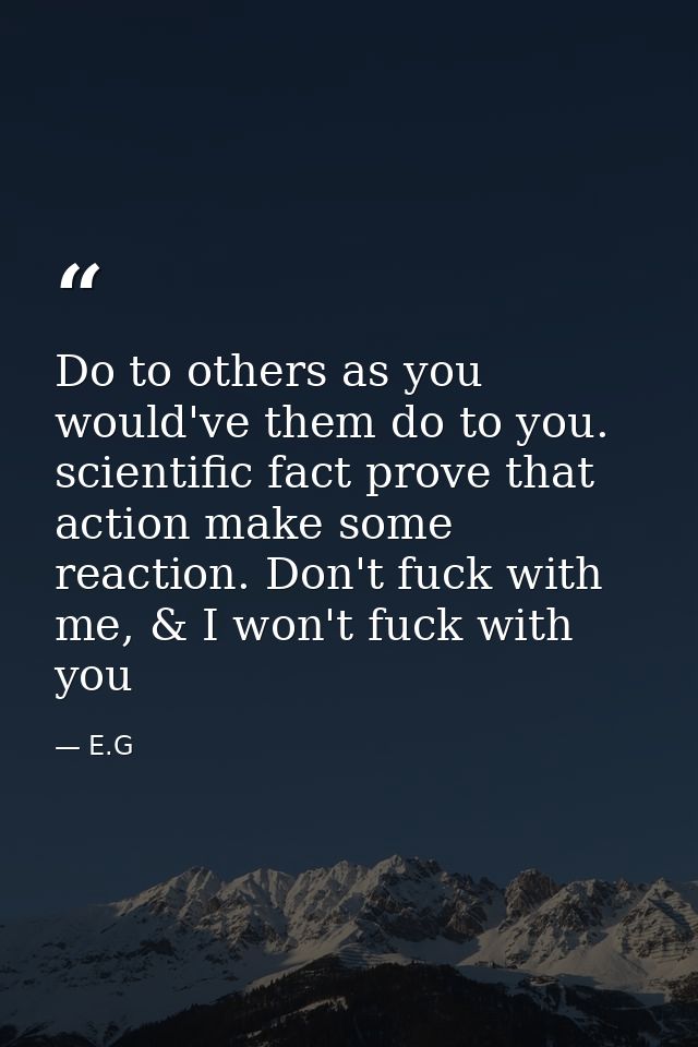 Do to others as you would've them do to you. scientific fact prove that action make some reaction. Don't fuck with me, & — E.G
