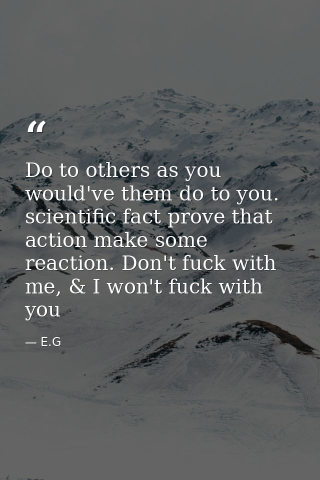 Do to others as you would've them do to you. scientific fact prove that action make some reaction. Don't fuck with me, & — E.G