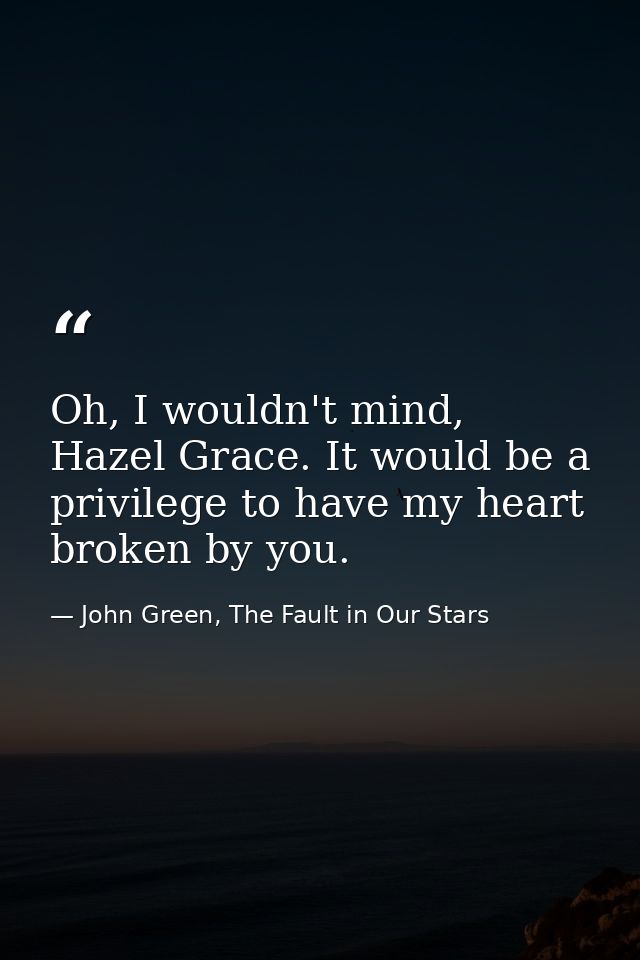 Oh, I wouldn't mind, Hazel Grace. It would be a privilege to have my heart broken by you. — John Green, The Fault in Our Stars