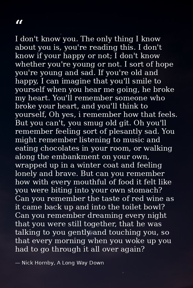I don't know you. The only thing I know about you is, you're reading this. I don't know if your happy or not; I don't kn — Nick Hornby, A Long Way Down