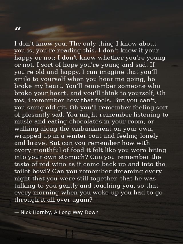 I don't know you. The only thing I know about you is, you're reading this. I don't know if your happy or not; I don't kn — Nick Hornby, A Long Way Down