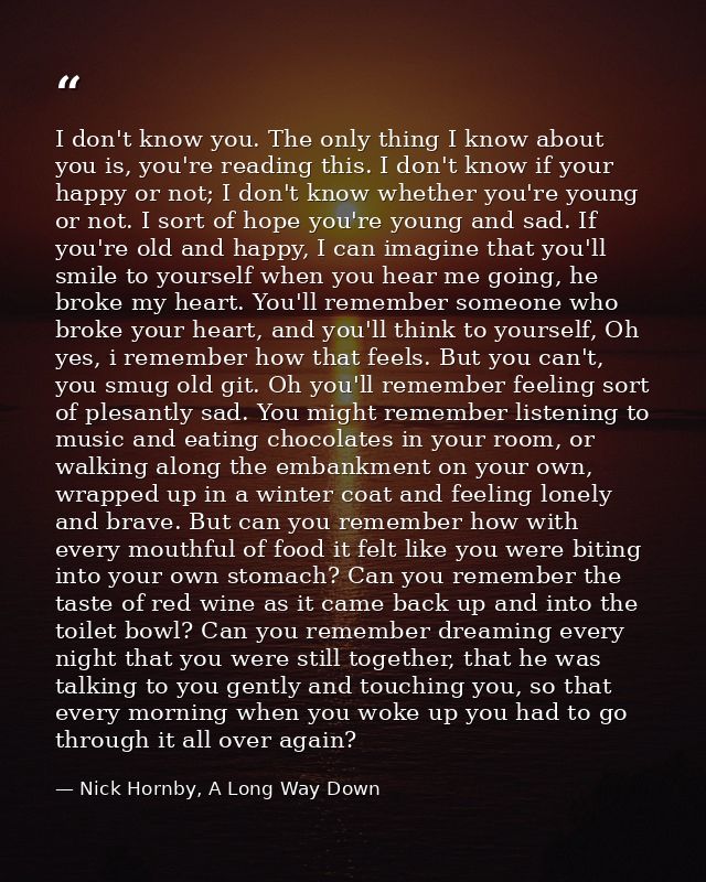 I don't know you. The only thing I know about you is, you're reading this. I don't know if your happy or not; I don't kn — Nick Hornby, A Long Way Down