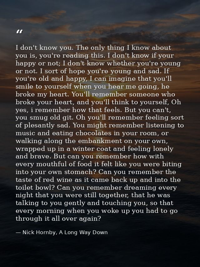 I don't know you. The only thing I know about you is, you're reading this. I don't know if your happy or not; I don't kn — Nick Hornby, A Long Way Down