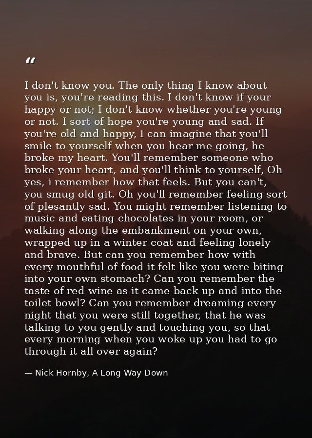 I don't know you. The only thing I know about you is, you're reading this. I don't know if your happy or not; I don't kn — Nick Hornby, A Long Way Down