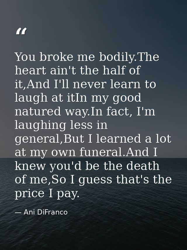 You broke me bodily.The heart ain't the half of it,And I'll never learn to laugh at itIn my good natured way.In fact, I' — Ani DiFranco
