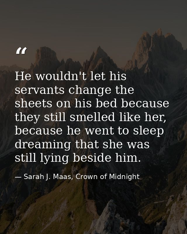 He wouldn't let his servants change the sheets on his bed because they still smelled like her, because he went to sleep  — Sarah J. Maas, Crown of Midnight