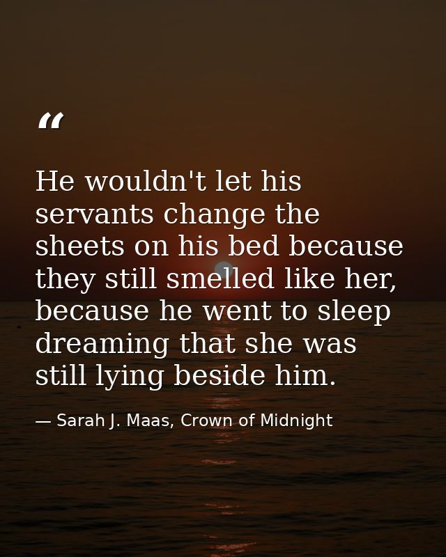 He wouldn't let his servants change the sheets on his bed because they still smelled like her, because he went to sleep  — Sarah J. Maas, Crown of Midnight