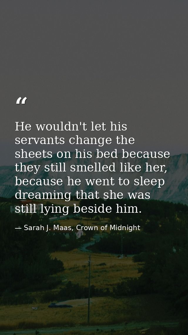 He wouldn't let his servants change the sheets on his bed because they still smelled like her, because he went to sleep  — Sarah J. Maas, Crown of Midnight