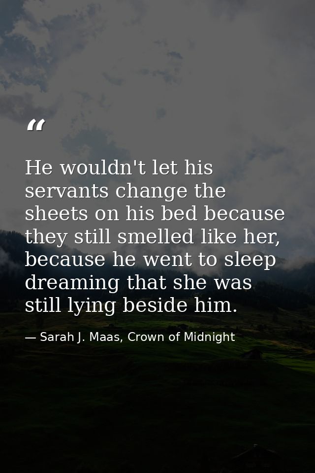 He wouldn't let his servants change the sheets on his bed because they still smelled like her, because he went to sleep  — Sarah J. Maas, Crown of Midnight
