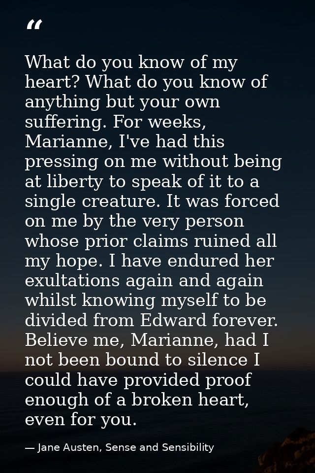 What do you know of my heart? What do you know of anything but your own suffering. For weeks, Marianne, I've had this pr — Jane Austen, Sense and Sensibility