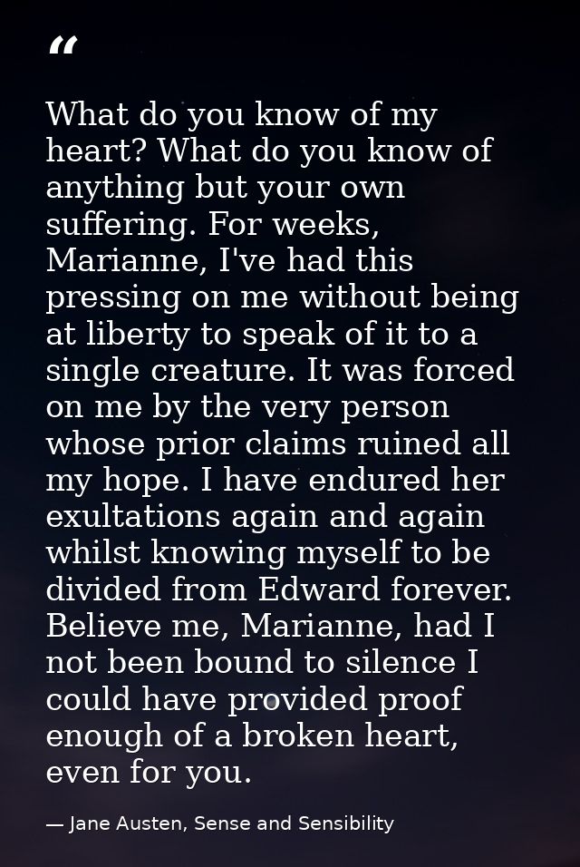 What do you know of my heart? What do you know of anything but your own suffering. For weeks, Marianne, I've had this pr — Jane Austen, Sense and Sensibility