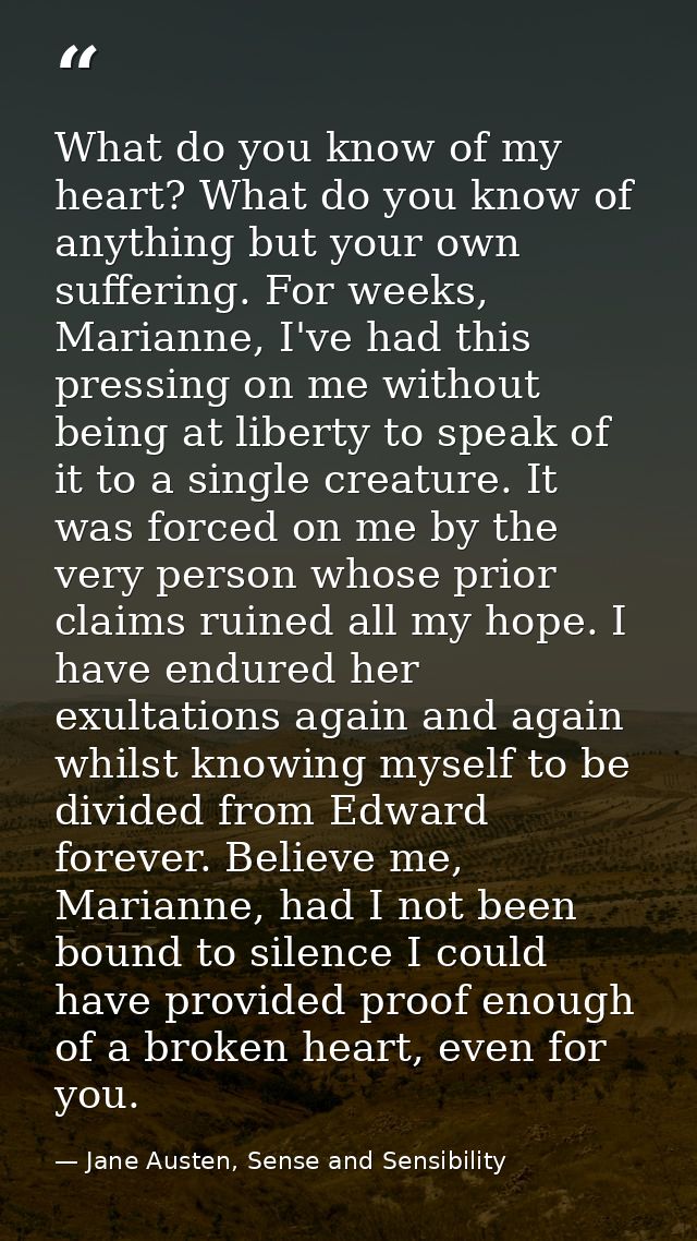 What do you know of my heart? What do you know of anything but your own suffering. For weeks, Marianne, I've had this pr — Jane Austen, Sense and Sensibility