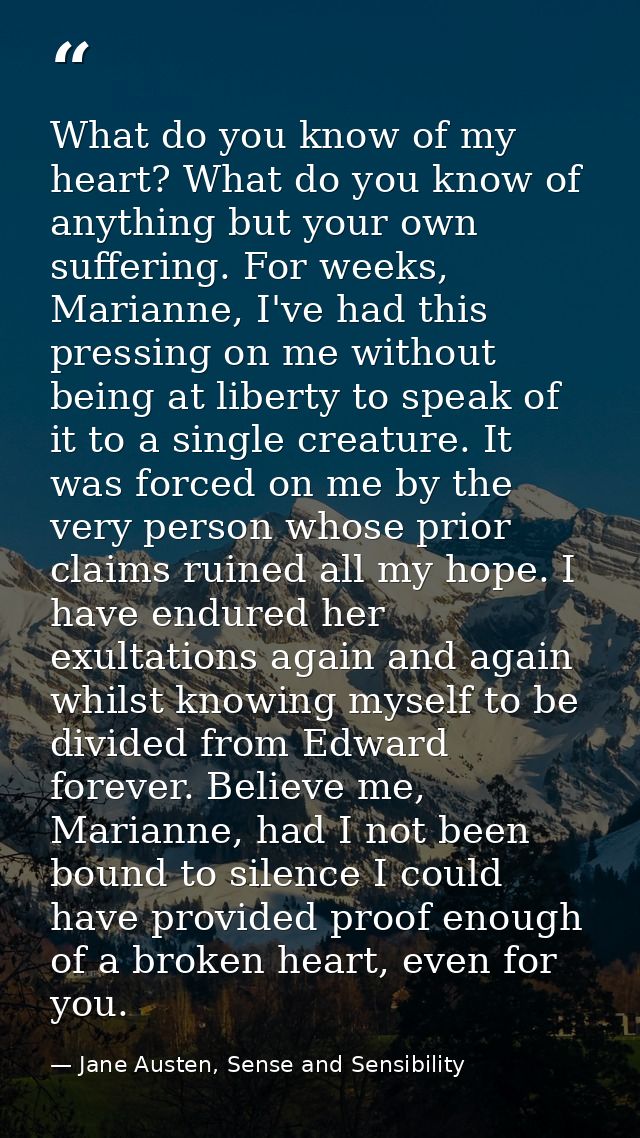 What do you know of my heart? What do you know of anything but your own suffering. For weeks, Marianne, I've had this pr — Jane Austen, Sense and Sensibility